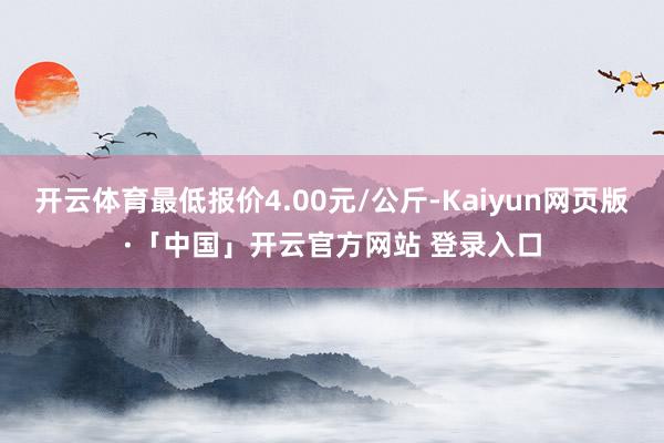开云体育最低报价4.00元/公斤-Kaiyun网页版·「中国」开云官方网站 登录入口