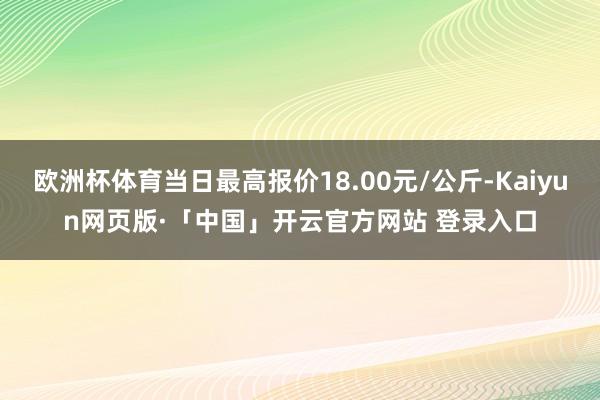欧洲杯体育当日最高报价18.00元/公斤-Kaiyun网页版·「中国」开云官方网站 登录入口