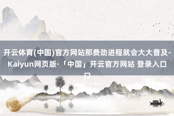 开云体育(中国)官方网站那费劲进程就会大大普及-Kaiyun网页版·「中国」开云官方网站 登录入口