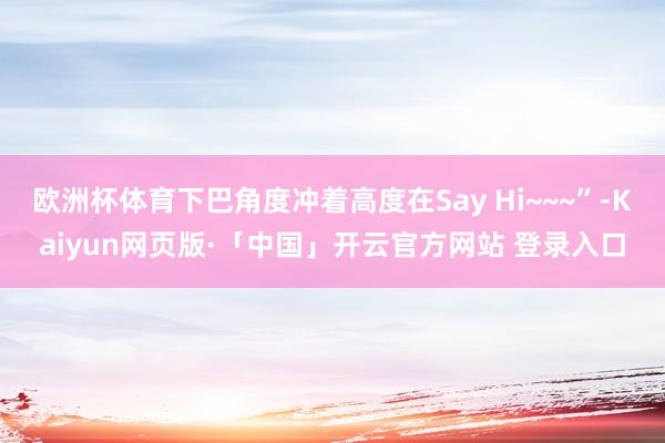 欧洲杯体育下巴角度冲着高度在Say Hi~~~”-Kaiyun网页版·「中国」开云官方网站 登录入口