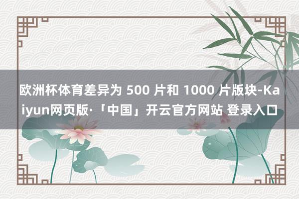 欧洲杯体育差异为 500 片和 1000 片版块-Kaiyun网页版·「中国」开云官方网站 登录入口