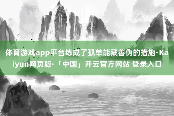体育游戏app平台练成了孤单能藏善伪的措施-Kaiyun网页版·「中国」开云官方网站 登录入口