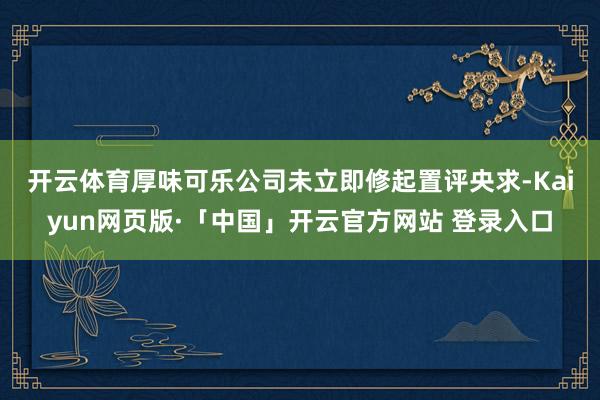 开云体育　　厚味可乐公司未立即修起置评央求-Kaiyun网页版·「中国」开云官方网站 登录入口