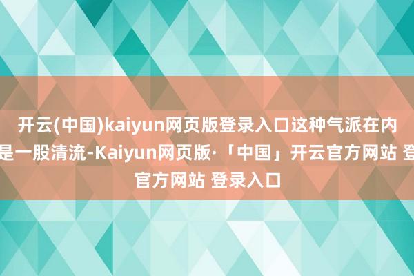 开云(中国)kaiyun网页版登录入口这种气派在内娱几乎是一股清流-Kaiyun网页版·「中国」开云官方网站 登录入口