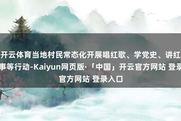 开云体育当地村民常态化开展唱红歌、学党史、讲红色故事等行动-Kaiyun网页版·「中国」开云官方网站 登录入口