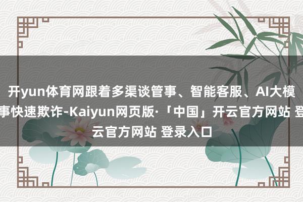 开yun体育网跟着多渠谈管事、智能客服、AI大模子等本事快速欺诈-Kaiyun网页版·「中国」开云官方网站 登录入口