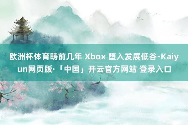 欧洲杯体育畴前几年 Xbox 堕入发展低谷-Kaiyun网页版·「中国」开云官方网站 登录入口