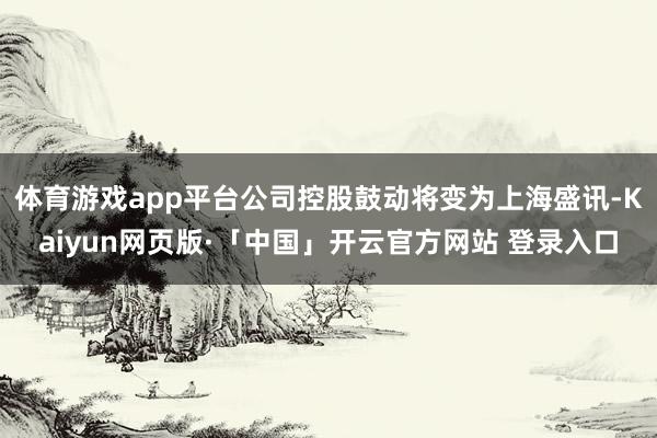 体育游戏app平台公司控股鼓动将变为上海盛讯-Kaiyun网页版·「中国」开云官方网站 登录入口