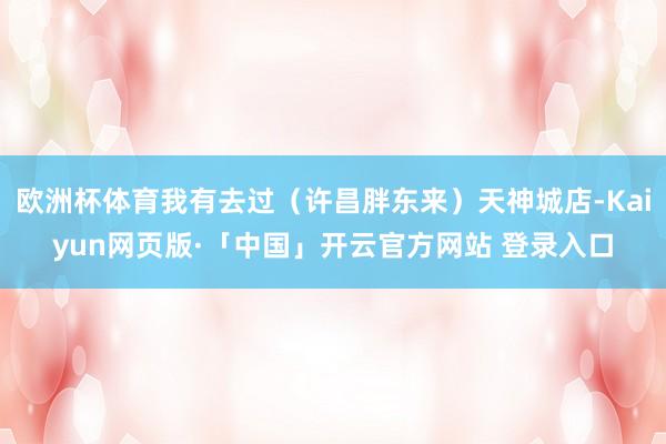 欧洲杯体育我有去过(许昌胖东来)天神城店-Kaiyun网页版·「中国」开云官方网站 登录入口