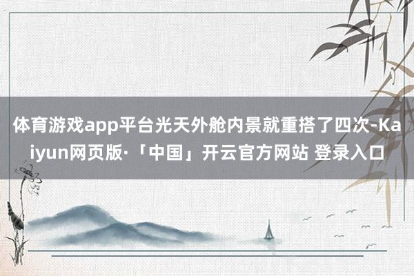 体育游戏app平台光天外舱内景就重搭了四次-Kaiyun网页版·「中国」开云官方网站 登录入口