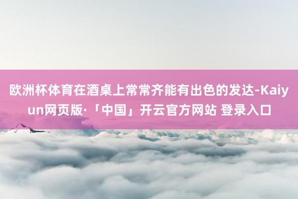 欧洲杯体育在酒桌上常常齐能有出色的发达-Kaiyun网页版·「中国」开云官方网站 登录入口