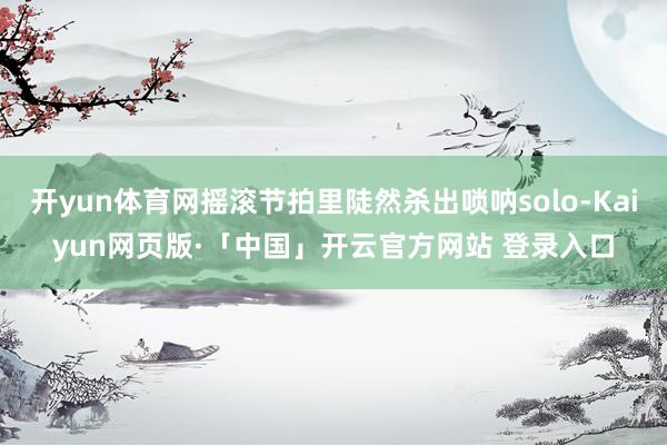 开yun体育网摇滚节拍里陡然杀出唢呐solo-Kaiyun网页版·「中国」开云官方网站 登录入口