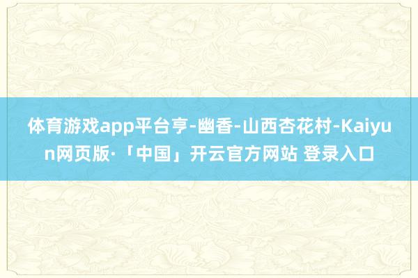 体育游戏app平台亨-幽香-山西杏花村-Kaiyun网页版·「中国」开云官方网站 登录入口