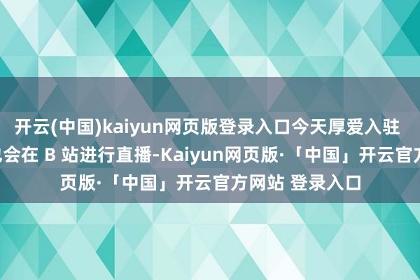 开云(中国)kaiyun网页版登录入口今天厚爱入驻 B 站啦！以后也会在 B 站进行直播-Kaiyun网页版·「中国」开云官方网站 登录入口