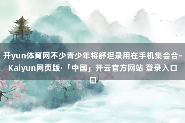 开yun体育网不少青少年将舒坦录用在手机集会合-Kaiyun网页版·「中国」开云官方网站 登录入口
