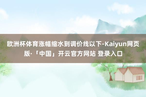 欧洲杯体育涨幅缩水到调价线以下-Kaiyun网页版·「中国」开云官方网站 登录入口