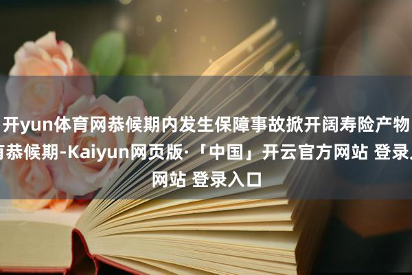 开yun体育网恭候期内发生保障事故掀开阔寿险产物设有恭候期-Kaiyun网页版·「中国」开云官方网站 登录入口