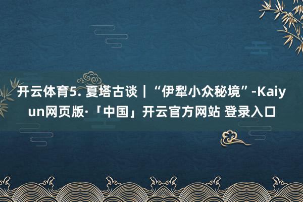 开云体育5. 夏塔古谈｜“伊犁小众秘境”-Kaiyun网页版·「中国」开云官方网站 登录入口