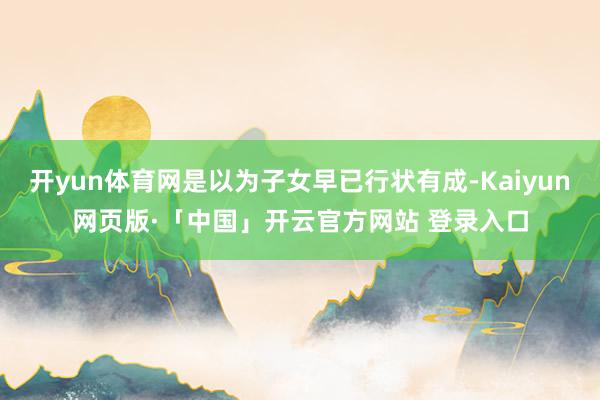 开yun体育网是以为子女早已行状有成-Kaiyun网页版·「中国」开云官方网站 登录入口