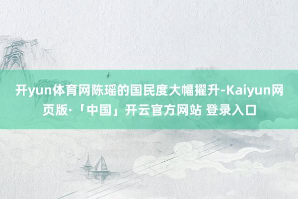 开yun体育网陈瑶的国民度大幅擢升-Kaiyun网页版·「中国」开云官方网站 登录入口