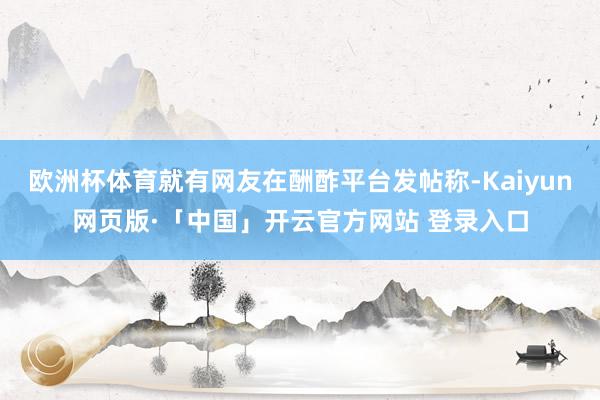 欧洲杯体育就有网友在酬酢平台发帖称-Kaiyun网页版·「中国」开云官方网站 登录入口
