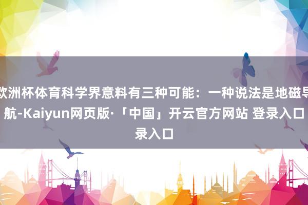 欧洲杯体育科学界意料有三种可能：一种说法是地磁导航-Kaiyun网页版·「中国」开云官方网站 登录入口