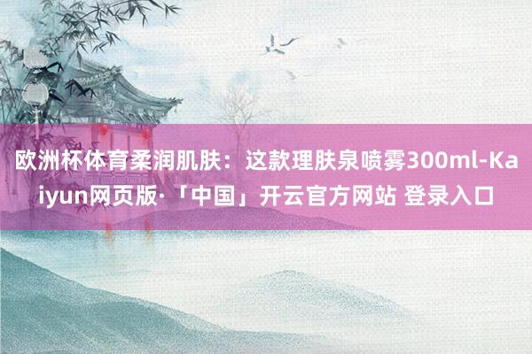 欧洲杯体育柔润肌肤：这款理肤泉喷雾300ml-Kaiyun网页版·「中国」开云官方网站 登录入口