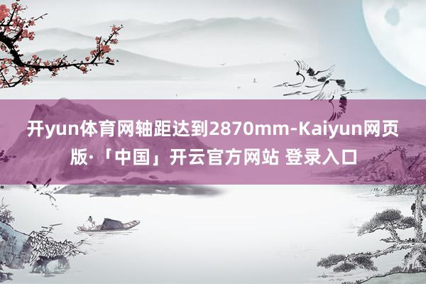 开yun体育网轴距达到2870mm-Kaiyun网页版·「中国」开云官方网站 登录入口