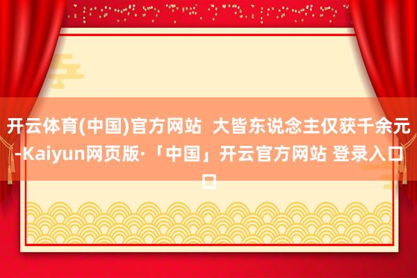 开云体育(中国)官方网站  大皆东说念主仅获千余元-Kaiyun网页版·「中国」开云官方网站 登录入口