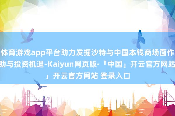 体育游戏app平台助力发掘沙特与中国本钱商场面作中的新互助与投资机遇-Kaiyun网页版·「中国」开云官方网站 登录入口
