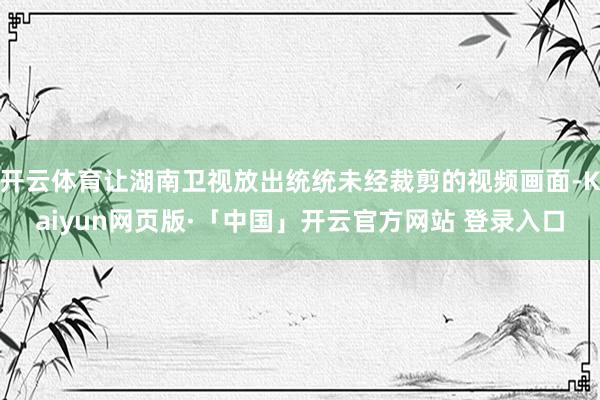 开云体育让湖南卫视放出统统未经裁剪的视频画面-Kaiyun网页版·「中国」开云官方网站 登录入口