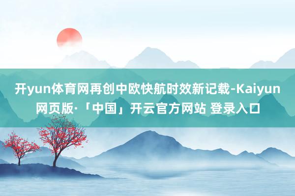 开yun体育网再创中欧快航时效新记载-Kaiyun网页版·「中国」开云官方网站 登录入口