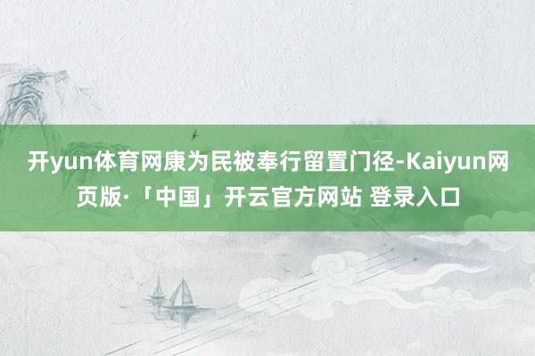 开yun体育网康为民被奉行留置门径-Kaiyun网页版·「中国」开云官方网站 登录入口