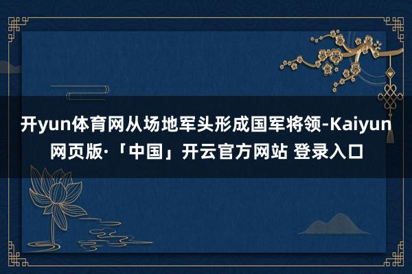 开yun体育网从场地军头形成国军将领-Kaiyun网页版·「中国」开云官方网站 登录入口