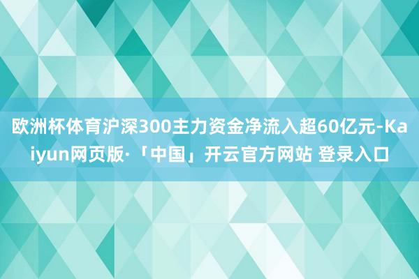 欧洲杯体育沪深300主力资金净流入超60亿元-Kaiyun网页版·「中国」开云官方网站 登录入口