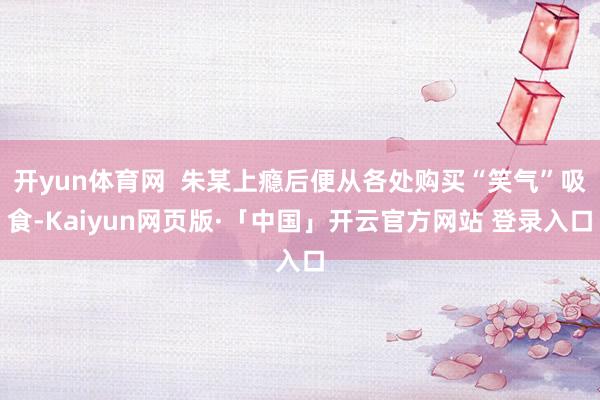 开yun体育网  朱某上瘾后便从各处购买“笑气”吸食-Kaiyun网页版·「中国」开云官方网站 登录入口