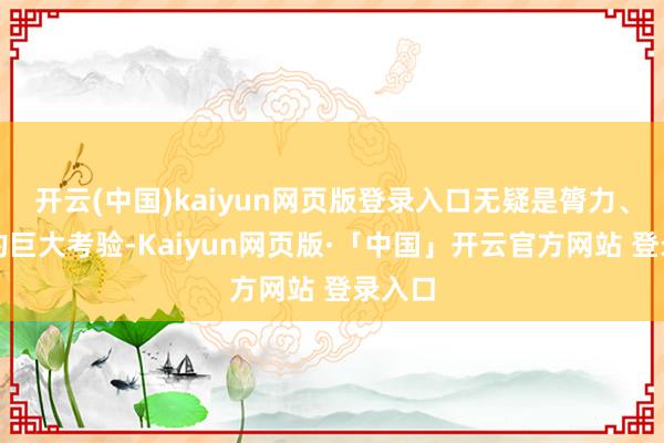 开云(中国)kaiyun网页版登录入口无疑是膂力、脑力的巨大考验-Kaiyun网页版·「中国」开云官方网站 登录入口