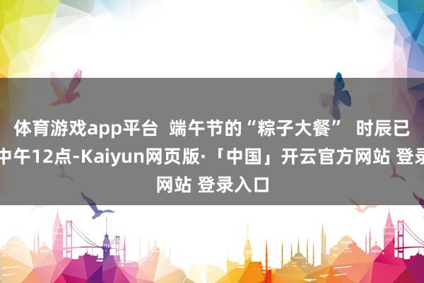 体育游戏app平台  端午节的“粽子大餐”  时辰已过了中午12点-Kaiyun网页版·「中国」开云官方网站 登录入口