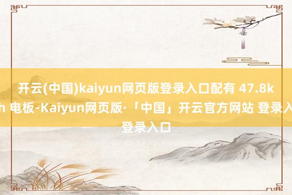 开云(中国)kaiyun网页版登录入口配有 47.8kWh 电板-Kaiyun网页版·「中国」开云官方网站 登录入口