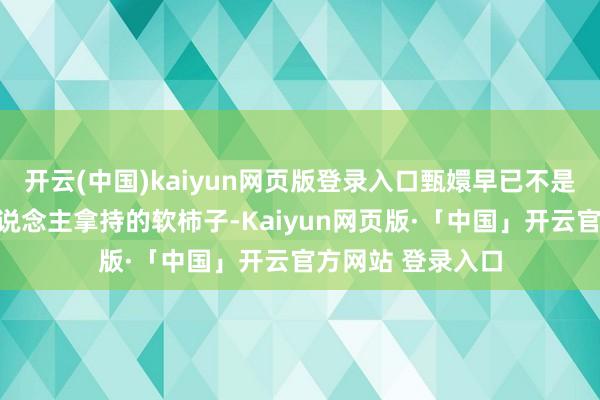 开云(中国)kaiyun网页版登录入口甄嬛早已不是当初碎玉轩任东说念主拿持的软柿子-Kaiyun网页版·「中国」开云官方网站 登录入口