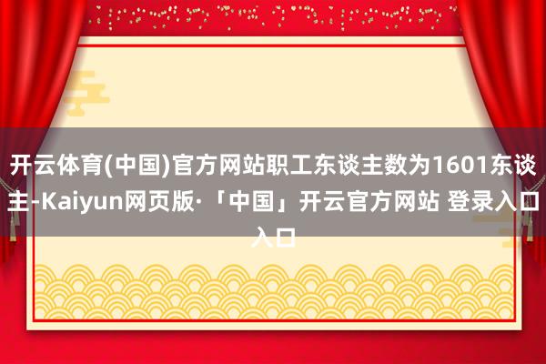 开云体育(中国)官方网站职工东谈主数为1601东谈主-Kaiyun网页版·「中国」开云官方网站 登录入口