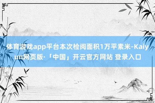 体育游戏app平台本次检阅面积1万平素米-Kaiyun网页版·「中国」开云官方网站 登录入口