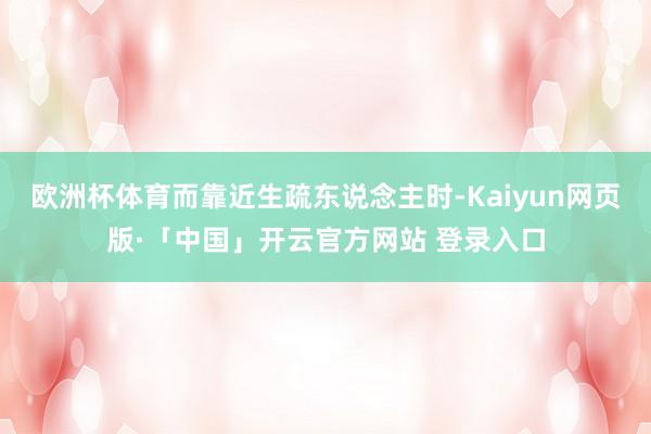 欧洲杯体育而靠近生疏东说念主时-Kaiyun网页版·「中国」开云官方网站 登录入口