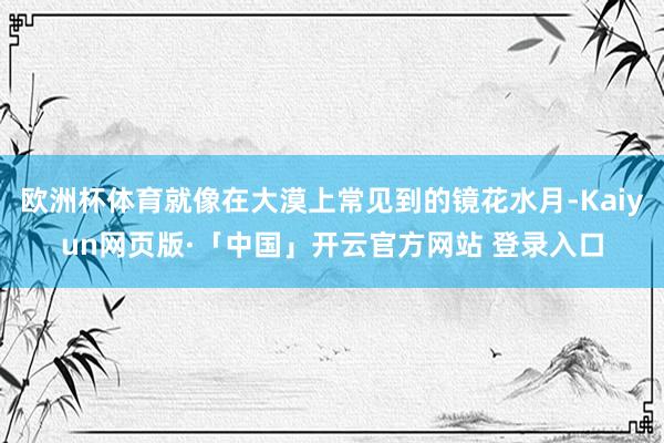 欧洲杯体育就像在大漠上常见到的镜花水月-Kaiyun网页版·「中国」开云官方网站 登录入口