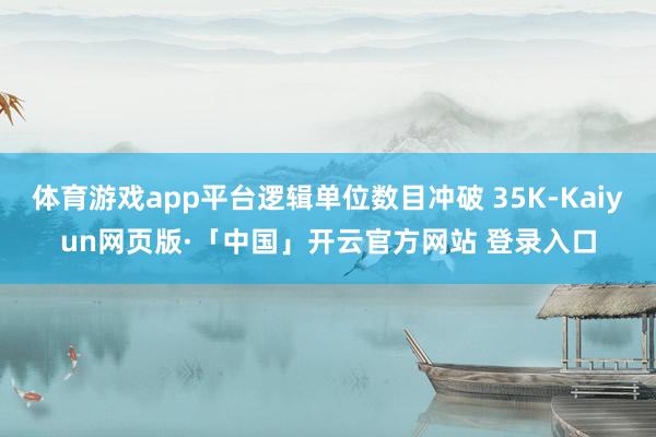 体育游戏app平台逻辑单位数目冲破 35K-Kaiyun网页版·「中国」开云官方网站 登录入口
