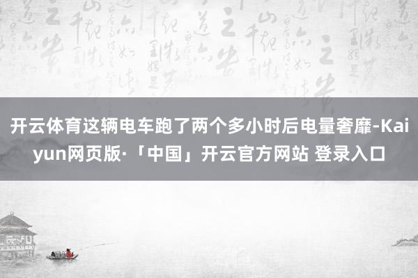 开云体育这辆电车跑了两个多小时后电量奢靡-Kaiyun网页版·「中国」开云官方网站 登录入口