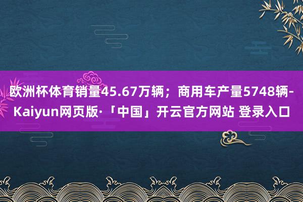 欧洲杯体育销量45.67万辆；商用车产量5748辆-Kaiyun网页版·「中国」开云官方网站 登录入口