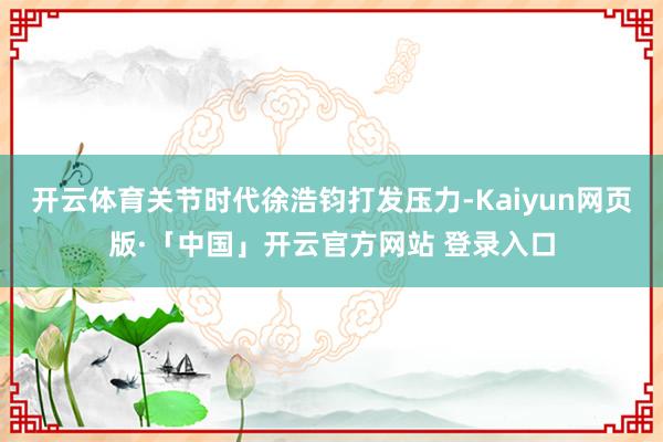 开云体育关节时代徐浩钧打发压力-Kaiyun网页版·「中国」开云官方网站 登录入口