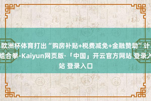欧洲杯体育打出“购房补贴+税费减免+金融赞助”计谋组合拳-Kaiyun网页版·「中国」开云官方网站 登录入口