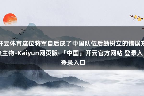 开云体育这位将军自后成了中国队伍后勤树立的错误东谈主物-Kaiyun网页版·「中国」开云官方网站 登录入口